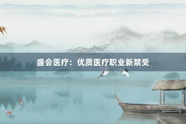 盛会医疗：优质医疗职业新禁受